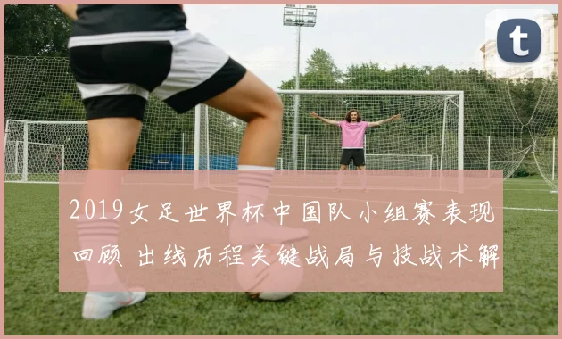 2019女足世界杯中国队小组赛表现回顾 出线历程关键战局与技战术解析