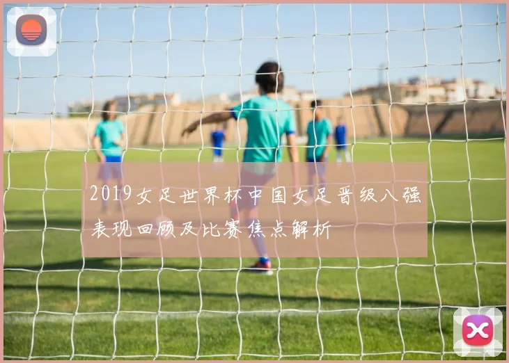 2019女足世界杯中国女足晋级八强表现回顾及比赛焦点解析