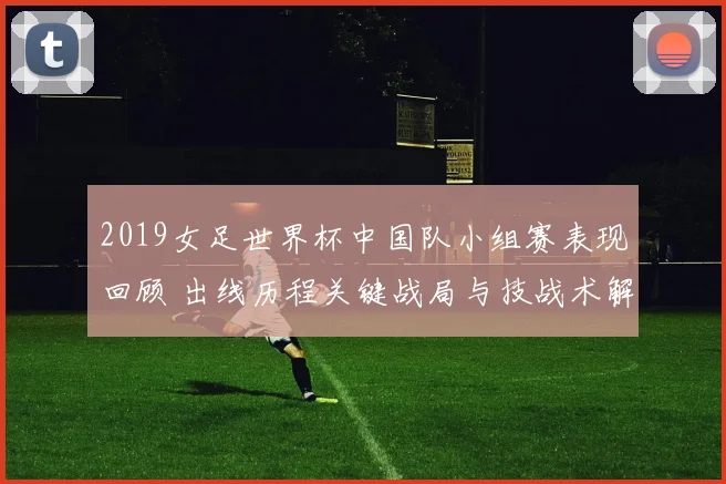 2019女足世界杯中国队小组赛表现回顾 出线历程关键战局与技战术解析